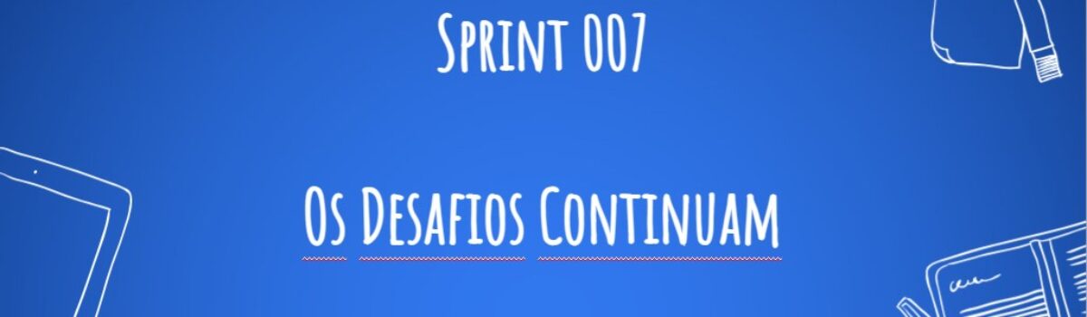 Sprint 007 – Os desafios continuam